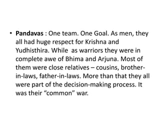 • Pandavas : One team. One Goal. As men, they
  all had huge respect for Krishna and
  Yudhisthira. While as warriors they were in
  complete awe of Bhima and Arjuna. Most of
  them were close relatives – cousins, brother-
  in-laws, father-in-laws. More than that they all
  were part of the decision-making process. It
  was their “common” war.
 