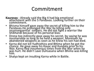Commitment
Kauravas : Already said the Big 4 had big emotional
  attachment with the 5 Pandavas. Looking further on their
  commitment.
• Bhisma himself gave away the secret of killing him to the
  Pandavas.He prolonged the War by killing only
  inconsequential soldiers. He did not fight a warrior like
  Shikhandi because of his personal bias.
• Drona too indirectly gave away his secret, by saying he was
  invulnerable as long as he held a weapon. Moreover he
  abandoned weapons as soon as he knew his son had died.
• Karna did not kill Yudhisthira and BHima when he got the
  chance. He gave away his Kavac and Kundala prior to his
  War. Karna fled innumerous times from the War when he
  was hurt. He didn’t save Duhsasana when Bhima was killing
  him.
• Shalya kept on insulting Karna while in Battle.
 