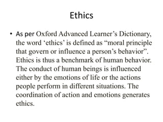 Ethics
• As per Oxford Advanced Learner‟s Dictionary,
  the word „ethics‟ is defined as “moral principle
  that govern or influence a person‟s behavior”.
  Ethics is thus a benchmark of human behavior.
  The conduct of human beings is influenced
  either by the emotions of life or the actions
  people perform in different situations. The
  coordination of action and emotions generates
  ethics.
 