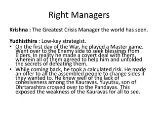 Right Managers
Krishna : The Greatest Crisis Manager the world has seen.
Yudhisthira : Low-key strategist.
• On the first day of the War, he played a Master game.
  Went over to the Enemy side to seek blessings from
  Elders. In reality he made a covert deal with them,
  wherein all of them agreed to help him and unfolded
  the secrets of defeating them.
• While coming back, he took a calculated risk. He made
  an offer to all the assembled people to change sides if
  they wanted to. He knew well of the lack of
  cohesiveness among the Kauravas. Yuyutsu, son of
  Dhrtarashtra crossed over to the Pandavas. This
  exposed the weakness of the Kauravas for all to see.
 