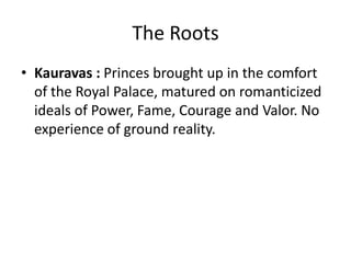 The Roots
• Kauravas : Princes brought up in the comfort
  of the Royal Palace, matured on romanticized
  ideals of Power, Fame, Courage and Valor. No
  experience of ground reality.
 