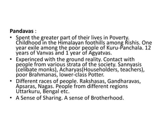 Pandavas :
• Spent the greater part of their lives in Poverty.
  Childhood in the Himalayan foothills among Rishis. One
  year exile among the poor people of Kuru-Panchala. 12
  years of Vanvas and 1 year of Agyatvas.
• Experinced with the ground reality. Contact with
  people from various strata of the society. Sannyasis
  (celibate monks), Acharyas(Householders, teachers),
  poor Brahmanas, lower-class Potter.
• Different races of people. Rakshasas, Gandharavas,
  Apsaras, Nagas. People from different regions
  Uttarkuru, Bengal etc.
• A Sense of Sharing. A sense of Brotherhood.
 
