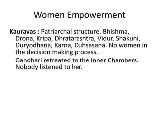 Women Empowerment
Kauravas : Patriarchal structure. Bhishma,
  Drona, Kripa, Dhratarashtra, Vidur, Shakuni,
  Duryodhana, Karna, Duhsasana. No women in
  the decision making process.
  Gandhari retreated to the Inner Chambers.
  Nobody listened to her.
 