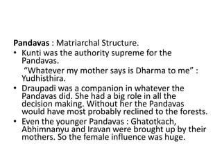 Pandavas : Matriarchal Structure.
• Kunti was the authority supreme for the
  Pandavas.
  “Whatever my mother says is Dharma to me” :
  Yudhisthira.
• Draupadi was a companion in whatever the
  Pandavas did. She had a big role in all the
  decision making. Without her the Pandavas
  would have most probably reclined to the forests.
• Even the younger Pandavas : Ghatotkach,
  Abhimnanyu and Iravan were brought up by their
  mothers. So the female influence was huge.
 