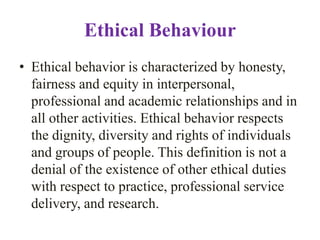 Ethical Behaviour
• Ethical behavior is characterized by honesty,
  fairness and equity in interpersonal,
  professional and academic relationships and in
  all other activities. Ethical behavior respects
  the dignity, diversity and rights of individuals
  and groups of people. This definition is not a
  denial of the existence of other ethical duties
  with respect to practice, professional service
  delivery, and research.
 