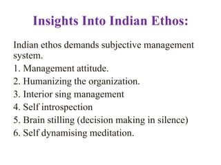 Insights Into Indian Ethos:
Indian ethos demands subjective management
system.
1. Management attitude.
2. Humanizing the organization.
3. Interior sing management
4. Self introspection
5. Brain stilling (decision making in silence)
6. Self dynamising meditation.
 