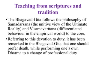 Teaching from scriptures and
               tradition
•The Bhagavad-Gita follows the philosophy of
 Samadarsana (the unitive view of the Ultimate
 Reality) and Visamavarttana (differentiated
 behaviour in the empirical world) to the core.
•Referring to this devotion to duty, it has been
 remarked in the Bhagavad-Gita that one should
 prefer death, while performing one‟s own
 Dharma to a change of professional duty.
 