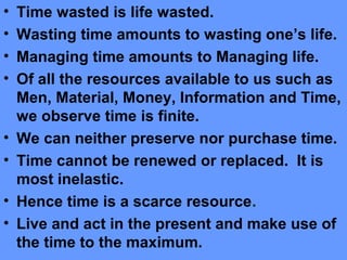 • Time wasted is life wasted.
• Wasting time amounts to wasting one’s life.
• Managing time amounts to Managing life.
• Of all the resources available to us such as
Men, Material, Money, Information and Time,
we observe time is finite.
• We can neither preserve nor purchase time.
• Time cannot be renewed or replaced. It is
most inelastic.
• Hence time is a scarce resource.
• Live and act in the present and make use of
the time to the maximum.
 