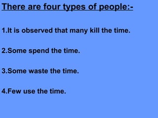 There are four types of people:-
1.It is observed that many kill the time.
2.Some spend the time.
3.Some waste the time.
4.Few use the time.
 