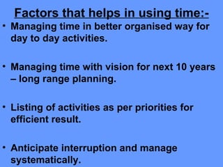 Factors that helps in using time:-
• Managing time in better organised way for
day to day activities.
• Managing time with vision for next 10 years
– long range planning.
• Listing of activities as per priorities for
efficient result.
• Anticipate interruption and manage
systematically.
 