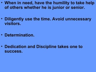 • When in need, have the humility to take help
of others whether he is junior or senior.
• Diligently use the time. Avoid unnecessary
visitors.
• Determination.
• Dedication and Discipline takes one to
success.
 