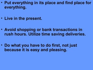 • Put everything in its place and find place for
everything.
• Live in the present.
• Avoid shopping or bank transactions in
rush hours. Utilize time saving deliveries.
• Do what you have to do first, not just
because it is easy and pleasing.
 