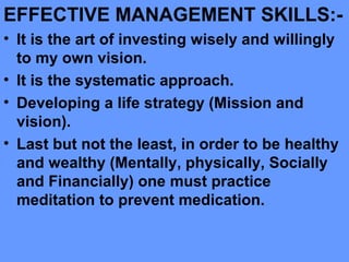 EFFECTIVE MANAGEMENT SKILLS:-
• It is the art of investing wisely and willingly
to my own vision.
• It is the systematic approach.
• Developing a life strategy (Mission and
vision).
• Last but not the least, in order to be healthy
and wealthy (Mentally, physically, Socially
and Financially) one must practice
meditation to prevent medication.
 