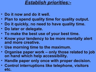 Establish priorities:-
• Do it now and do it well.
• Plan to spend quality time for quality output.
• Do it quickly, no need to have quality time.
• Do later or delegate.
• To make the best use of your best time.
• Know your tendency to be more mentally alert
and more creative.
• Use morning time to the maximum.
• Organise paper work – only those related to job
on hand which help accessibility.
• Handle paper only once with proper decision.
• Control interruptions like telephone, visitors
etc.
 