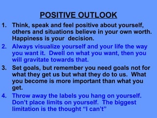 POSITIVE OUTLOOK
1. Think, speak and feel positive about yourself,
others and situations believe in your own worth.
Happiness is your decision.
2. Always visualize yourself and your life the way
you want it. Dwell on what you want, then you
will gravitate towards that.
3. Set goals, but remember you need goals not for
what they get us but what they do to us. What
you become is more important than what you
get.
4. Throw away the labels you hang on yourself.
Don’t place limits on yourself. The biggest
limitation is the thought “I can’t”
 