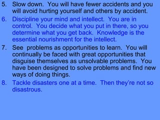 5. Slow down. You will have fewer accidents and you
will avoid hurting yourself and others by accident.
6. Discipline your mind and intellect. You are in
control. You decide what you put in there, so you
determine what you get back. Knowledge is the
essential nourishment for the intellect.
7. See problems as opportunities to learn. You will
continually be faced with great opportunities that
disguise themselves as unsolvable problems. You
have been designed to solve problems and find new
ways of doing things.
8. Tackle disasters one at a time. Then they’re not so
disastrous.
 