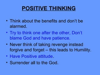 • Think about the benefits and don’t be
alarmed.
• Try to think one after the other, Don’t
blame God and have patience.
• Never think of taking revenge instead
forgive and forget – this leads to Humility.
• Have Positive attitude.
• Surrender all to the God.
POSITIVE THINKING
 