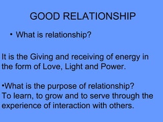 GOOD RELATIONSHIP
• What is relationship?
It is the Giving and receiving of energy in
the form of Love, Light and Power.
•What is the purpose of relationship?
To learn, to grow and to serve through the
experience of interaction with others.
 