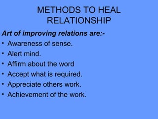 METHODS TO HEAL
RELATIONSHIP
Art of improving relations are:-
• Awareness of sense.
• Alert mind.
• Affirm about the word
• Accept what is required.
• Appreciate others work.
• Achievement of the work.
 