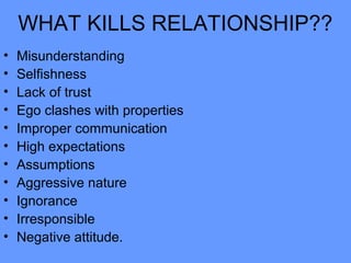 WHAT KILLS RELATIONSHIP??
• Misunderstanding
• Selfishness
• Lack of trust
• Ego clashes with properties
• Improper communication
• High expectations
• Assumptions
• Aggressive nature
• Ignorance
• Irresponsible
• Negative attitude.
 
