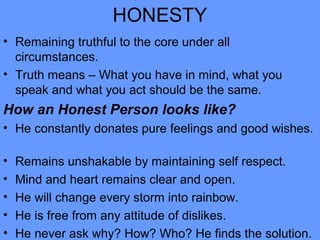 HONESTY
• Remaining truthful to the core under all
circumstances.
• Truth means – What you have in mind, what you
speak and what you act should be the same.
How an Honest Person looks like?
• He constantly donates pure feelings and good wishes.
• Remains unshakable by maintaining self respect.
• Mind and heart remains clear and open.
• He will change every storm into rainbow.
• He is free from any attitude of dislikes.
• He never ask why? How? Who? He finds the solution.
 