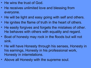 • He wins the trust of God.
• He receives unlimited love and blessing from
everyone.
• He will be light and easy going with self and others.
• He ignites the flame of truth in the heart of others.
• He easily forgives and forgets the mistakes of other.
He behaves with others with equality and regard.
• Boat of honesty may rock in the floods but will not
sink.
• He will have Honesty through his senses, Honesty in
his earnings, Honesty in his professional work,
Honesty in interrelations.
• Above all Honesty with the supreme soul.
 