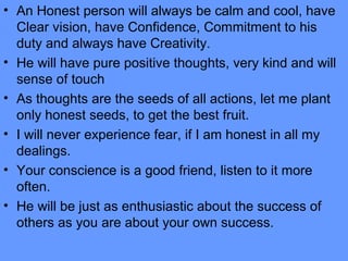 • An Honest person will always be calm and cool, have
Clear vision, have Confidence, Commitment to his
duty and always have Creativity.
• He will have pure positive thoughts, very kind and will
sense of touch
• As thoughts are the seeds of all actions, let me plant
only honest seeds, to get the best fruit.
• I will never experience fear, if I am honest in all my
dealings.
• Your conscience is a good friend, listen to it more
often.
• He will be just as enthusiastic about the success of
others as you are about your own success.
 