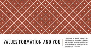 VALUES FORMATION AND YOU
“Education in values means the
cultivation of effectivity, leading
the educand through exposure to
an experience of value and of the
valuable.”— R. Aquino
 