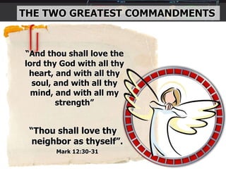 THE TWO GREATEST COMMANDMENTS
“And thou shall love the
lord thy God with all thy
heart, and with all thy
soul, and with all thy
mind, and with all my
strength”
“Thou shall love thy
neighbor as thyself”.
Mark 12:30-31
 