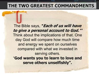 THE TWO GREATEST COMMANDMENTS
The Bible says, "Each of us will have
to give a personal account to God."'
Think about the implications of that. One
day God will compare how much time
and energy we spent on ourselves
compared with what we invested in
serving others.
“God wants you to learn to love and
serve others unselfishly”.
 