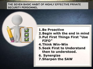 THE SEVEN BASIC HABIT OF HIGHLY EFFECTIVE PRIVATE
SECURITY PERSONNEL
1.Be Proactive
2.Begin with the end in mind
3.Put First Things First “Use
FIFO”
4.Think Win-Win
5.Seek First to Understand
then to understood.
6. Synergize
7.Sharpen the SAW
 