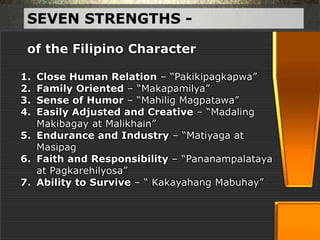 SEVEN STRENGTHS -
1. Close Human Relation – “Pakikipagkapwa”
2. Family Oriented – “Makapamilya”
3. Sense of Humor – “Mahilig Magpatawa”
4. Easily Adjusted and Creative – “Madaling
Makibagay at Malikhain”
5. Endurance and Industry – “Matiyaga at
Masipag
6. Faith and Responsibility – “Pananampalataya
at Pagkarehilyosa”
7. Ability to Survive – “ Kakayahang Mabuhay”
of the Filipino Character
 