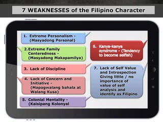 2.Extreme Family
Centeredness -
(Masyadong Makapamilya)
3. Lack of Discipline
4. Lack of Concern and
Initiative -
(Mapagwalang bahala at
Walang Kusa)
1. Extreme Personalism -
(Masyadong Personal)
5. Colonial Mentality -
(Kaisipang Kolonyal
7 WEAKNESSES of the Filipino Character
7. Lack of Self Value
and Introspection
Giving little / no
importance of
value of self
analysis and
identify as Filipino
 