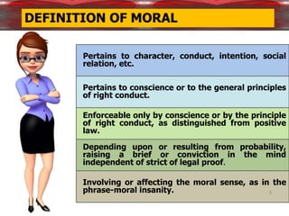 3
Pertains to character, conduct, intention, social
relation, etc.
Pertains to conscience or to the general principles
of right conduct.
Enforceable only by conscience or by the principle
of right conduct, as distinguished from positive
law.
Depending upon or resulting from probability,
raising a brief or conviction in the mind
independent of strict of legal proof.
Involving or affecting the moral sense, as in the
phrase-moral insanity.
DEFINITION OF MORAL
 