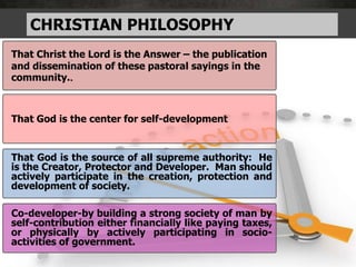 CHRISTIAN PHILOSOPHY
That Christ the Lord is the Answer – the publication
and dissemination of these pastoral sayings in the
community..
That God is the center for self-development
That God is the source of all supreme authority: He
is the Creator, Protector and Developer. Man should
actively participate in the creation, protection and
development of society.
Co-developer-by building a strong society of man by
self-contribution either financially like paying taxes,
or physically by actively participating in socio-
activities of government.
 