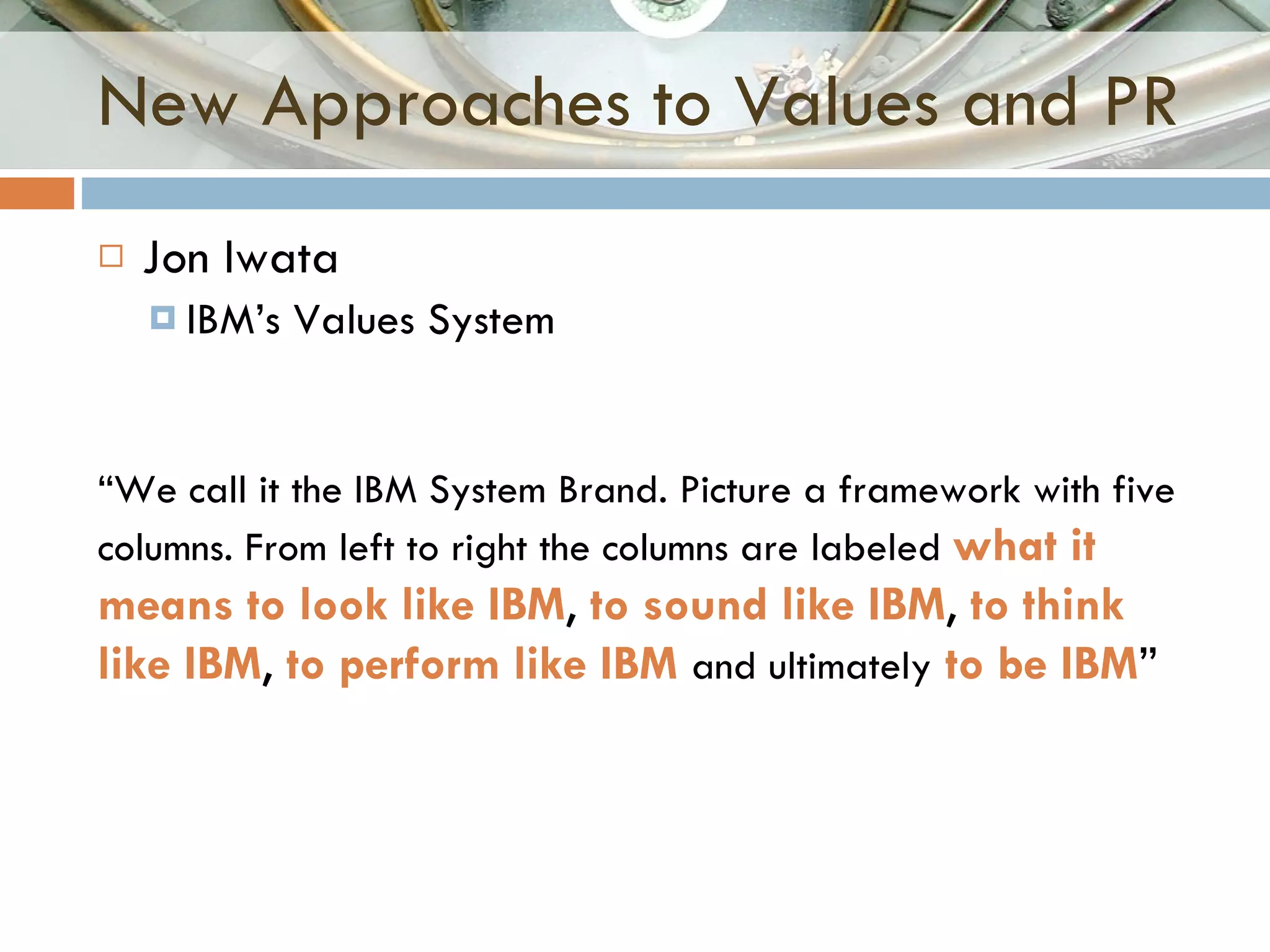New Approaches to Values and PR Jon Iwata IBM’s Values System “ We call it the IBM System Brand. Picture a framework with five columns. From left to right the columns are labeled  what it means to look like IBM ,  to sound like IBM ,  to think like IBM ,  to perform like IBM   and ultimately   to be IBM ” 