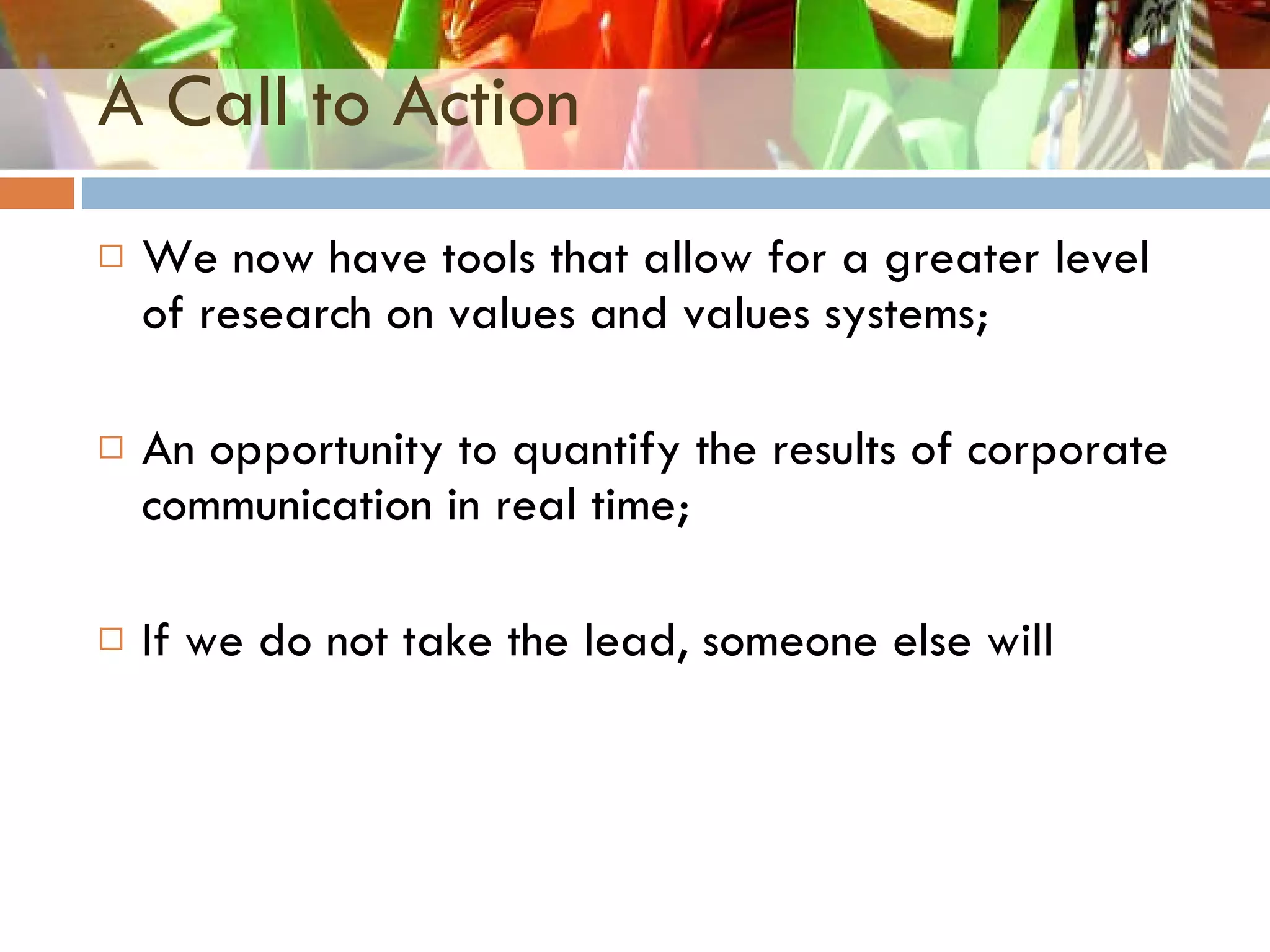 A Call to Action We now have tools that allow for a greater level of research on values and values systems; An opportunity to quantify the results of corporate communication in real time; If we do not take the lead, someone else will 