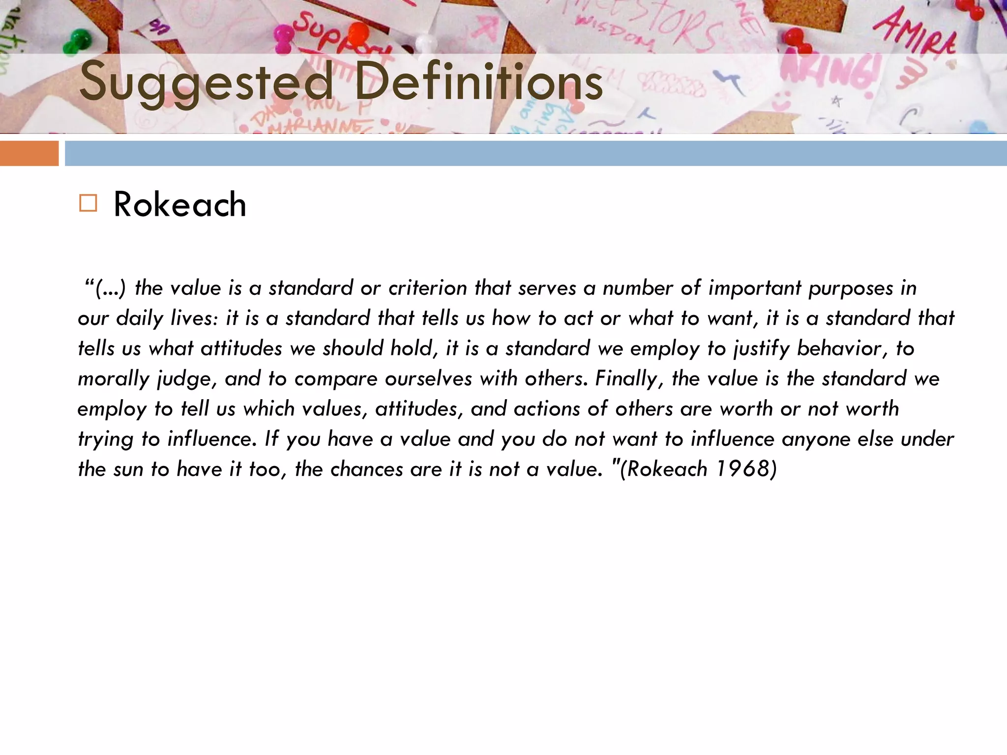 Suggested Definitions Rokeach  “ (...) the value is a standard or criterion that serves a number of important purposes in our daily lives: it is a standard that tells us how to act or what to want, it is a standard that tells us what attitudes we should hold, it is a standard we employ to justify behavior, to morally judge, and to compare ourselves with others. Finally, the value is the standard we employ to tell us which values, attitudes, and actions of others are worth or not worth trying to influence. If you have a value and you do not want to influence anyone else under the sun to have it too, the chances are it is not a value. "(Rokeach 1968)  