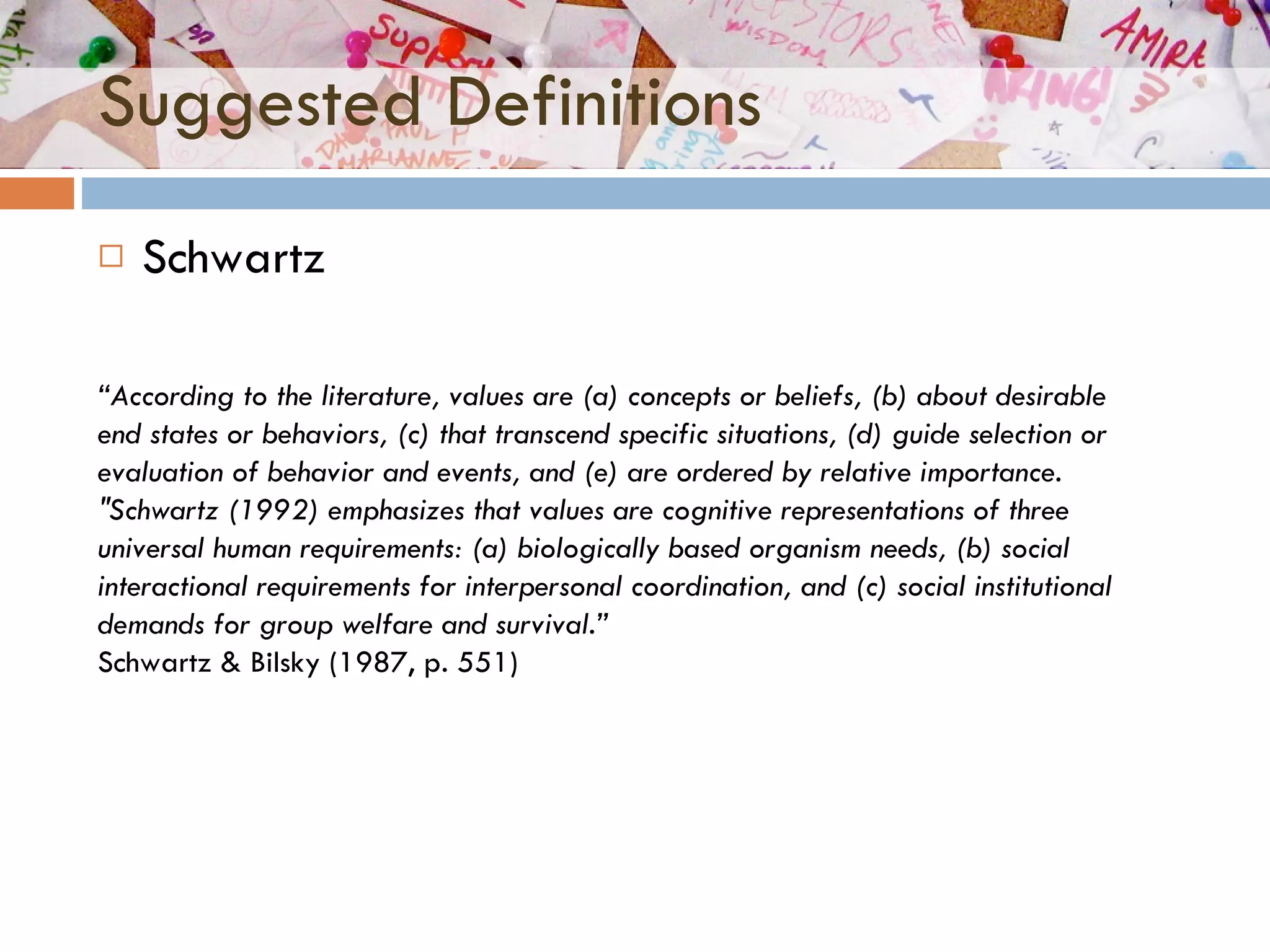 Suggested Definitions Schwartz “ According to the literature, values are (a) concepts or beliefs, (b) about desirable end states or behaviors, (c) that transcend specific situations, (d) guide selection or evaluation of behavior and events, and (e) are ordered by relative importance. "Schwartz (1992) emphasizes that values are cognitive representations of three universal human requirements: (a) biologically based organism needs, (b) social interactional requirements for interpersonal coordination, and (c) social institutional demands for group welfare and survival.” Schwartz & Bilsky (1987, p. 551)  