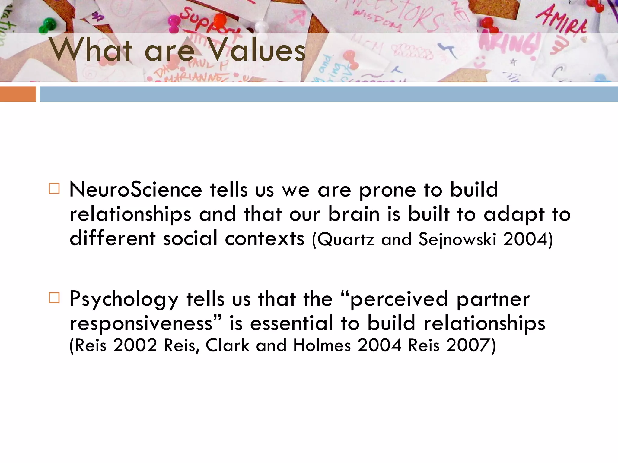 What are Values NeuroScience tells us we are prone to build relationships and that our brain is built to adapt to different social contexts  ( Quartz and Sejnowski 2004) Psychology tells us that the “perceived partner responsiveness” is essential to build relationships  (Reis 2002 Reis, Clark and Holmes 2004 Reis 2007) 