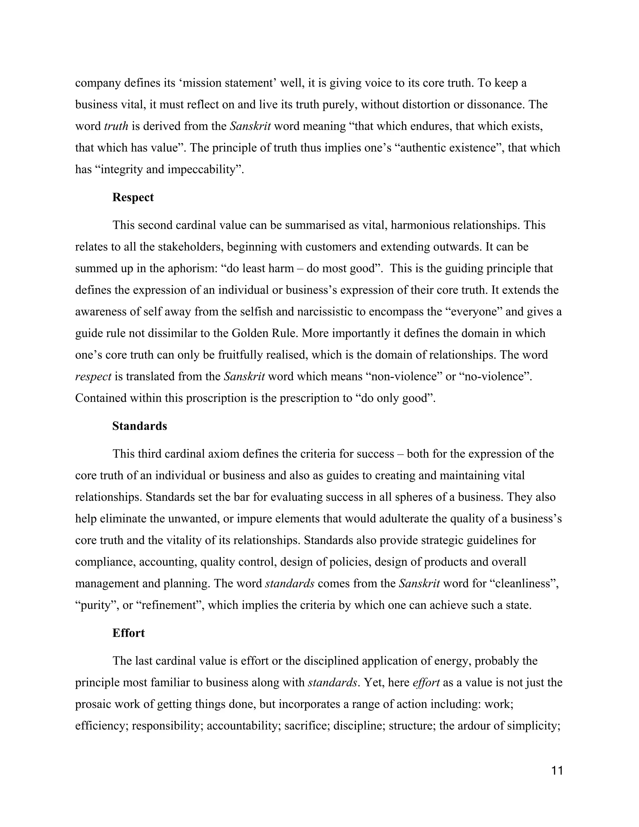 company defines its ‘mission statement’ well, it is giving voice to its core truth. To keep a
business vital, it must reflect on and live its truth purely, without distortion or dissonance. The
word truth is derived from the Sanskrit word meaning “that which endures, that which exists,
that which has value”. The principle of truth thus implies one’s “authentic existence”, that which
has “integrity and impeccability”.

       Respect

       This second cardinal value can be summarised as vital, harmonious relationships. This
relates to all the stakeholders, beginning with customers and extending outwards. It can be
summed up in the aphorism: “do least harm – do most good”. This is the guiding principle that
defines the expression of an individual or business’s expression of their core truth. It extends the
awareness of self away from the selfish and narcissistic to encompass the “everyone” and gives a
guide rule not dissimilar to the Golden Rule. More importantly it defines the domain in which
one’s core truth can only be fruitfully realised, which is the domain of relationships. The word
respect is translated from the Sanskrit word which means “non-violence” or “no-violence”.
Contained within this proscription is the prescription to “do only good”.

       Standards

       This third cardinal axiom defines the criteria for success – both for the expression of the
core truth of an individual or business and also as guides to creating and maintaining vital
relationships. Standards set the bar for evaluating success in all spheres of a business. They also
help eliminate the unwanted, or impure elements that would adulterate the quality of a business’s
core truth and the vitality of its relationships. Standards also provide strategic guidelines for
compliance, accounting, quality control, design of policies, design of products and overall
management and planning. The word standards comes from the Sanskrit word for “cleanliness”,
“purity”, or “refinement”, which implies the criteria by which one can achieve such a state.

       Effort

       The last cardinal value is effort or the disciplined application of energy, probably the
principle most familiar to business along with standards. Yet, here effort as a value is not just the
prosaic work of getting things done, but incorporates a range of action including: work;
efficiency; responsibility; accountability; sacrifice; discipline; structure; the ardour of simplicity;


                                                                                                      11
 