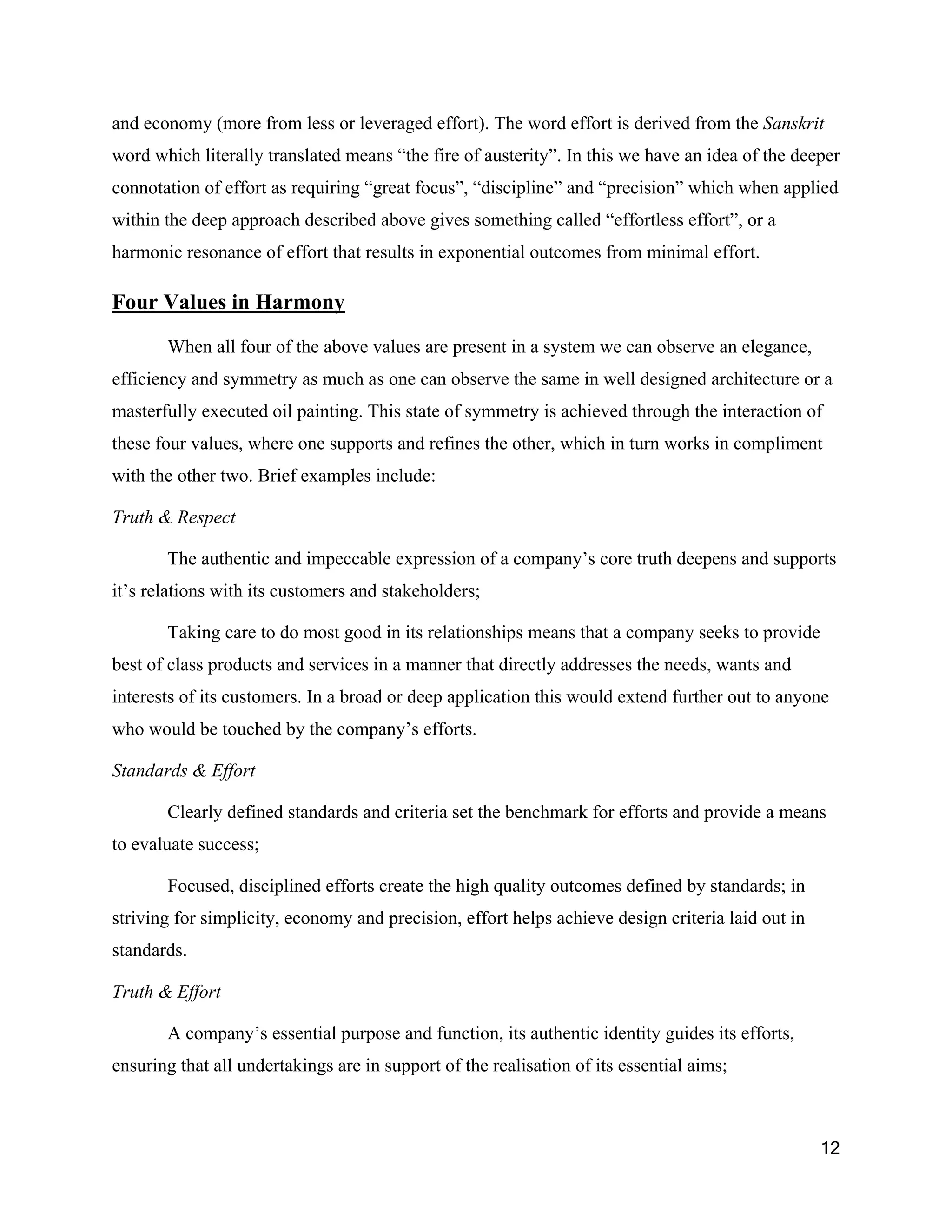 and economy (more from less or leveraged effort). The word effort is derived from the Sanskrit
word which literally translated means “the fire of austerity”. In this we have an idea of the deeper
connotation of effort as requiring “great focus”, “discipline” and “precision” which when applied
within the deep approach described above gives something called “effortless effort”, or a
harmonic resonance of effort that results in exponential outcomes from minimal effort.

Four Values in Harmony

       When all four of the above values are present in a system we can observe an elegance,
efficiency and symmetry as much as one can observe the same in well designed architecture or a
masterfully executed oil painting. This state of symmetry is achieved through the interaction of
these four values, where one supports and refines the other, which in turn works in compliment
with the other two. Brief examples include:

Truth & Respect

       The authentic and impeccable expression of a company’s core truth deepens and supports
it’s relations with its customers and stakeholders;

       Taking care to do most good in its relationships means that a company seeks to provide
best of class products and services in a manner that directly addresses the needs, wants and
interests of its customers. In a broad or deep application this would extend further out to anyone
who would be touched by the company’s efforts.

Standards & Effort

       Clearly defined standards and criteria set the benchmark for efforts and provide a means
to evaluate success;

       Focused, disciplined efforts create the high quality outcomes defined by standards; in
striving for simplicity, economy and precision, effort helps achieve design criteria laid out in
standards.

Truth & Effort

       A company’s essential purpose and function, its authentic identity guides its efforts,
ensuring that all undertakings are in support of the realisation of its essential aims;



                                                                                                   12
 