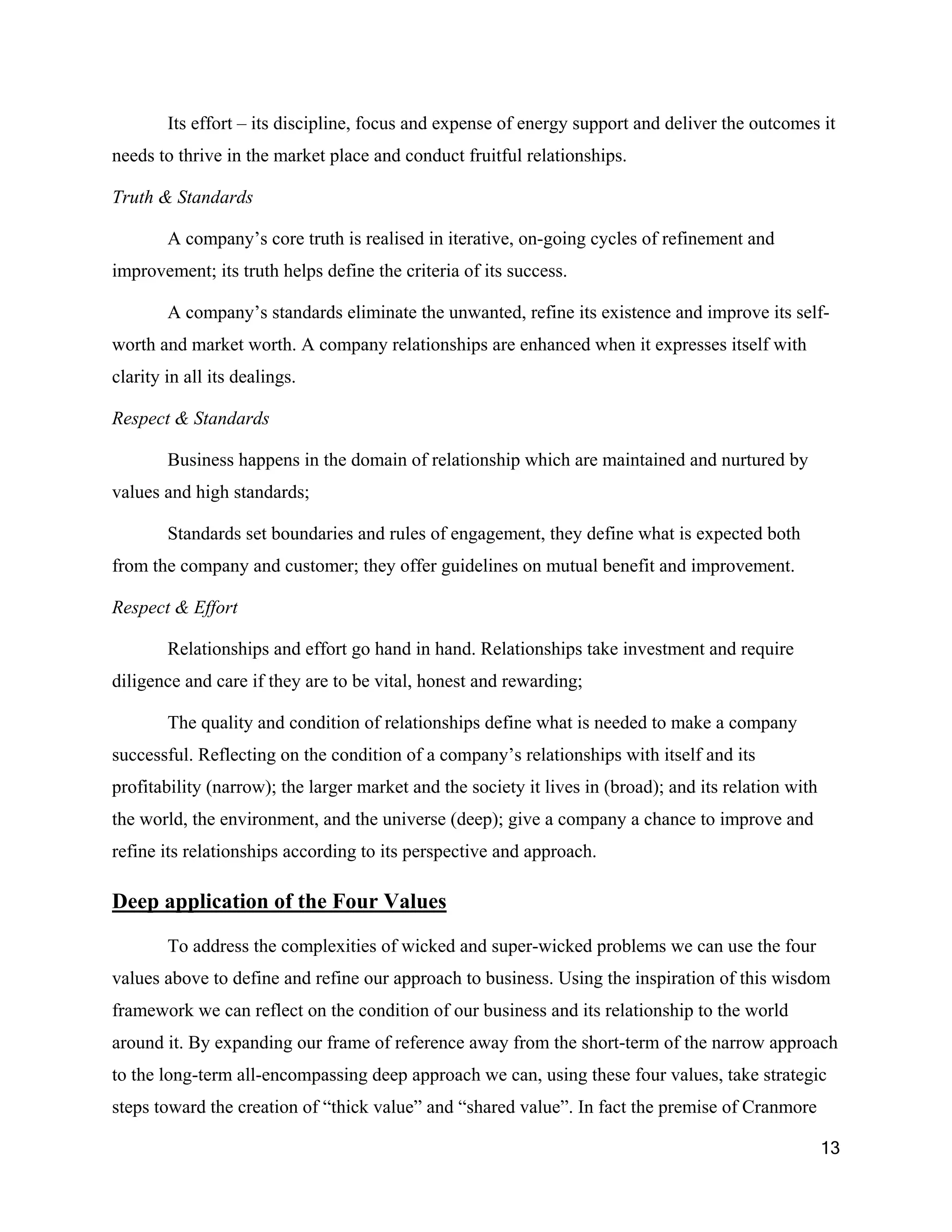 Its effort – its discipline, focus and expense of energy support and deliver the outcomes it
needs to thrive in the market place and conduct fruitful relationships.

Truth & Standards

        A company’s core truth is realised in iterative, on-going cycles of refinement and
improvement; its truth helps define the criteria of its success.

        A company’s standards eliminate the unwanted, refine its existence and improve its self-
worth and market worth. A company relationships are enhanced when it expresses itself with
clarity in all its dealings.

Respect & Standards

        Business happens in the domain of relationship which are maintained and nurtured by
values and high standards;

        Standards set boundaries and rules of engagement, they define what is expected both
from the company and customer; they offer guidelines on mutual benefit and improvement.

Respect & Effort

        Relationships and effort go hand in hand. Relationships take investment and require
diligence and care if they are to be vital, honest and rewarding;

        The quality and condition of relationships define what is needed to make a company
successful. Reflecting on the condition of a company’s relationships with itself and its
profitability (narrow); the larger market and the society it lives in (broad); and its relation with
the world, the environment, and the universe (deep); give a company a chance to improve and
refine its relationships according to its perspective and approach.

Deep application of the Four Values

        To address the complexities of wicked and super-wicked problems we can use the four
values above to define and refine our approach to business. Using the inspiration of this wisdom
framework we can reflect on the condition of our business and its relationship to the world
around it. By expanding our frame of reference away from the short-term of the narrow approach
to the long-term all-encompassing deep approach we can, using these four values, take strategic
steps toward the creation of “thick value” and “shared value”. In fact the premise of Cranmore

                                                                                                       13
 