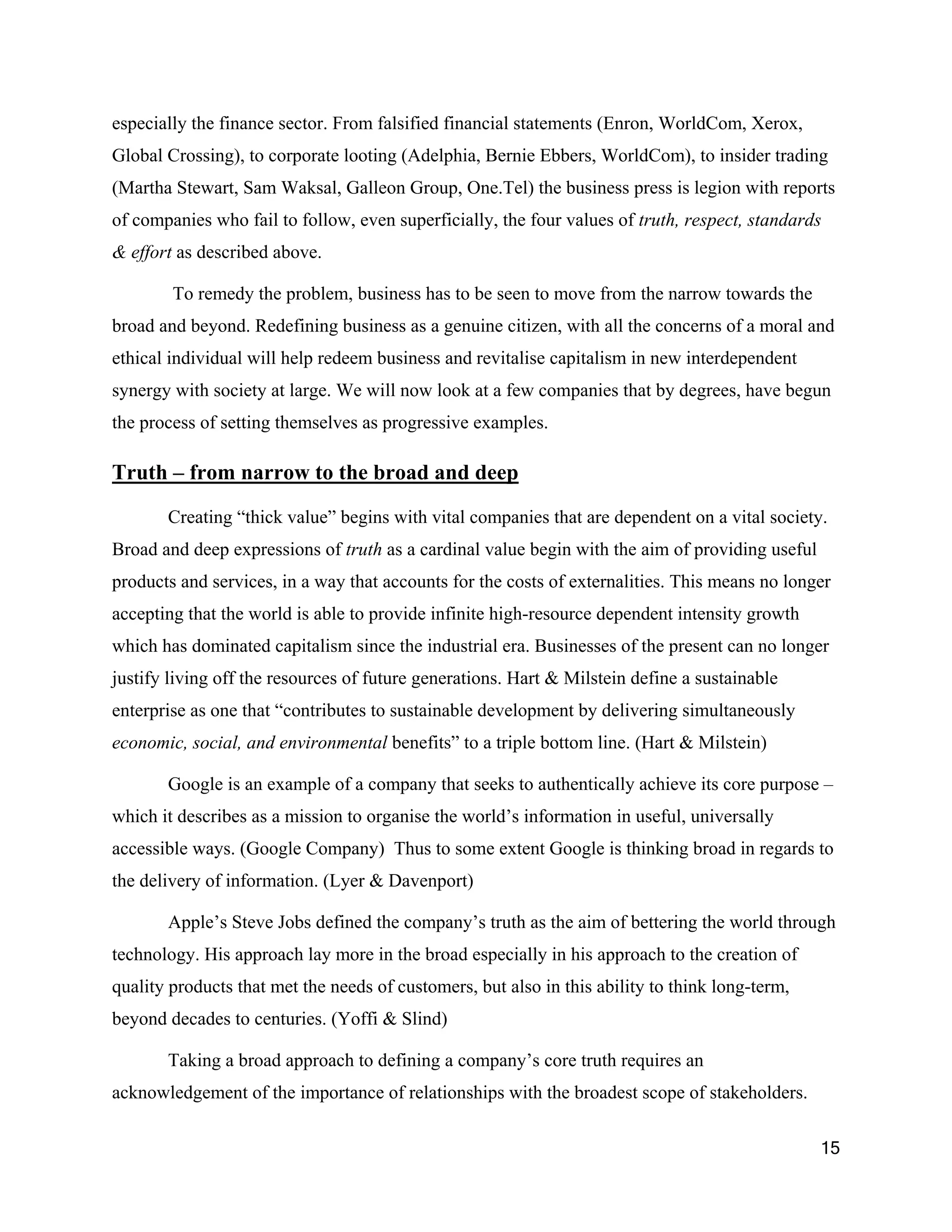 especially the finance sector. From falsified financial statements (Enron, WorldCom, Xerox,
Global Crossing), to corporate looting (Adelphia, Bernie Ebbers, WorldCom), to insider trading
(Martha Stewart, Sam Waksal, Galleon Group, One.Tel) the business press is legion with reports
of companies who fail to follow, even superficially, the four values of truth, respect, standards
& effort as described above.

        To remedy the problem, business has to be seen to move from the narrow towards the
broad and beyond. Redefining business as a genuine citizen, with all the concerns of a moral and
ethical individual will help redeem business and revitalise capitalism in new interdependent
synergy with society at large. We will now look at a few companies that by degrees, have begun
the process of setting themselves as progressive examples.

Truth – from narrow to the broad and deep

       Creating “thick value” begins with vital companies that are dependent on a vital society.
Broad and deep expressions of truth as a cardinal value begin with the aim of providing useful
products and services, in a way that accounts for the costs of externalities. This means no longer
accepting that the world is able to provide infinite high-resource dependent intensity growth
which has dominated capitalism since the industrial era. Businesses of the present can no longer
justify living off the resources of future generations. Hart & Milstein define a sustainable
enterprise as one that “contributes to sustainable development by delivering simultaneously
economic, social, and environmental benefits” to a triple bottom line. (Hart & Milstein)

       Google is an example of a company that seeks to authentically achieve its core purpose –
which it describes as a mission to organise the world’s information in useful, universally
accessible ways. (Google Company) Thus to some extent Google is thinking broad in regards to
the delivery of information. (Lyer & Davenport)

       Apple’s Steve Jobs defined the company’s truth as the aim of bettering the world through
technology. His approach lay more in the broad especially in his approach to the creation of
quality products that met the needs of customers, but also in this ability to think long-term,
beyond decades to centuries. (Yoffi & Slind)

       Taking a broad approach to defining a company’s core truth requires an
acknowledgement of the importance of relationships with the broadest scope of stakeholders.

                                                                                                 15
 