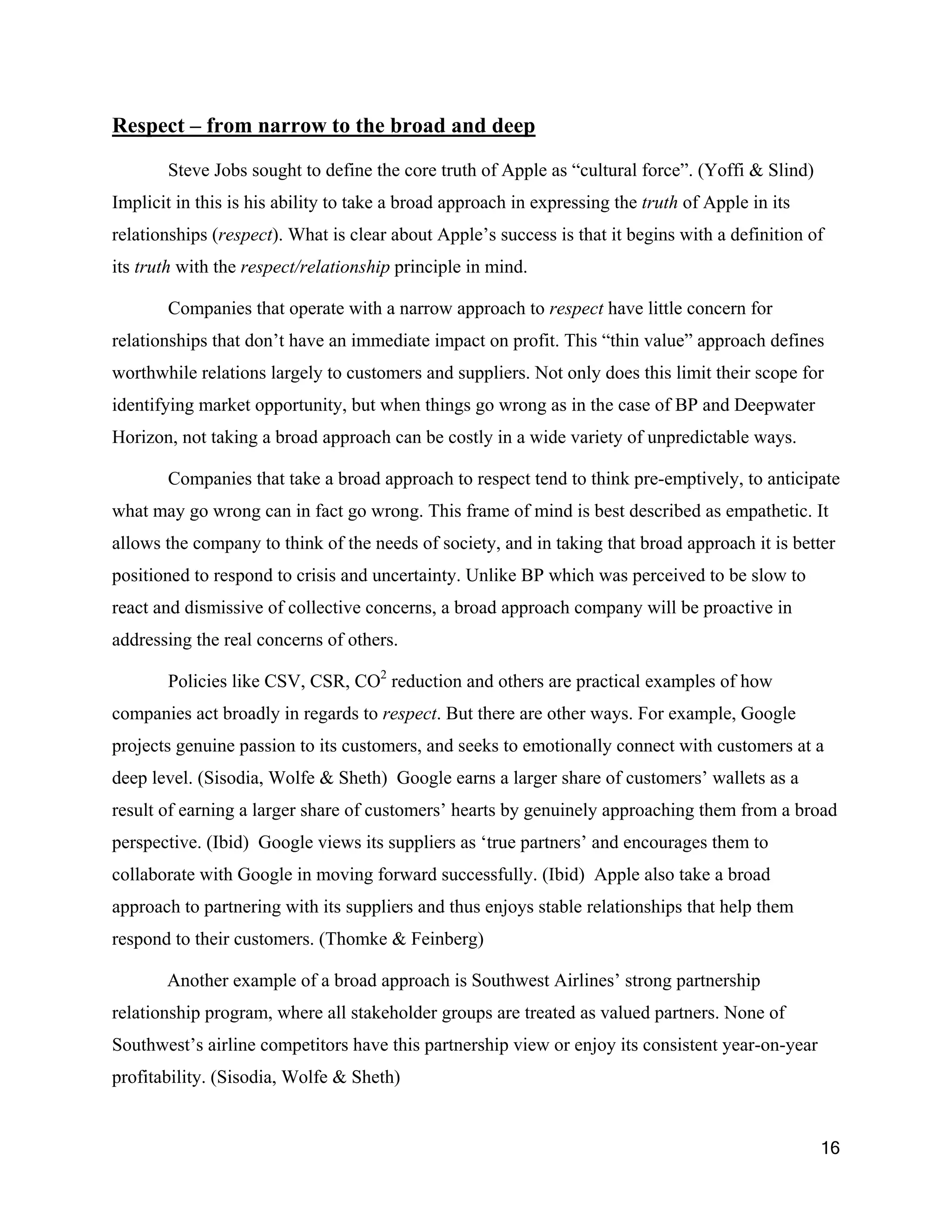 Respect – from narrow to the broad and deep

       Steve Jobs sought to define the core truth of Apple as “cultural force”. (Yoffi & Slind)
Implicit in this is his ability to take a broad approach in expressing the truth of Apple in its
relationships (respect). What is clear about Apple’s success is that it begins with a definition of
its truth with the respect/relationship principle in mind.

       Companies that operate with a narrow approach to respect have little concern for
relationships that don’t have an immediate impact on profit. This “thin value” approach defines
worthwhile relations largely to customers and suppliers. Not only does this limit their scope for
identifying market opportunity, but when things go wrong as in the case of BP and Deepwater
Horizon, not taking a broad approach can be costly in a wide variety of unpredictable ways.

       Companies that take a broad approach to respect tend to think pre-emptively, to anticipate
what may go wrong can in fact go wrong. This frame of mind is best described as empathetic. It
allows the company to think of the needs of society, and in taking that broad approach it is better
positioned to respond to crisis and uncertainty. Unlike BP which was perceived to be slow to
react and dismissive of collective concerns, a broad approach company will be proactive in
addressing the real concerns of others.

       Policies like CSV, CSR, CO2 reduction and others are practical examples of how
companies act broadly in regards to respect. But there are other ways. For example, Google
projects genuine passion to its customers, and seeks to emotionally connect with customers at a
deep level. (Sisodia, Wolfe & Sheth) Google earns a larger share of customers’ wallets as a
result of earning a larger share of customers’ hearts by genuinely approaching them from a broad
perspective. (Ibid) Google views its suppliers as ‘true partners’ and encourages them to
collaborate with Google in moving forward successfully. (Ibid) Apple also take a broad
approach to partnering with its suppliers and thus enjoys stable relationships that help them
respond to their customers. (Thomke & Feinberg)

       Another example of a broad approach is Southwest Airlines’ strong partnership
relationship program, where all stakeholder groups are treated as valued partners. None of
Southwest’s airline competitors have this partnership view or enjoy its consistent year-on-year
profitability. (Sisodia, Wolfe & Sheth)


                                                                                                   16
 