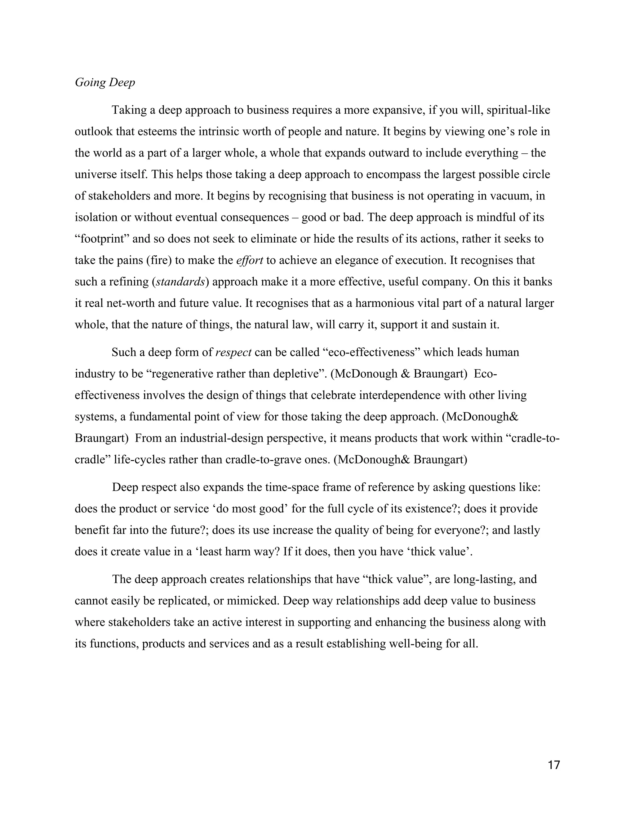 Going Deep

       Taking a deep approach to business requires a more expansive, if you will, spiritual-like
outlook that esteems the intrinsic worth of people and nature. It begins by viewing one’s role in
the world as a part of a larger whole, a whole that expands outward to include everything – the
universe itself. This helps those taking a deep approach to encompass the largest possible circle
of stakeholders and more. It begins by recognising that business is not operating in vacuum, in
isolation or without eventual consequences – good or bad. The deep approach is mindful of its
“footprint” and so does not seek to eliminate or hide the results of its actions, rather it seeks to
take the pains (fire) to make the effort to achieve an elegance of execution. It recognises that
such a refining (standards) approach make it a more effective, useful company. On this it banks
it real net-worth and future value. It recognises that as a harmonious vital part of a natural larger
whole, that the nature of things, the natural law, will carry it, support it and sustain it.

       Such a deep form of respect can be called “eco-effectiveness” which leads human
industry to be “regenerative rather than depletive”. (McDonough & Braungart) Eco-
effectiveness involves the design of things that celebrate interdependence with other living
systems, a fundamental point of view for those taking the deep approach. (McDonough&
Braungart) From an industrial-design perspective, it means products that work within “cradle-to-
cradle” life-cycles rather than cradle-to-grave ones. (McDonough& Braungart)

        Deep respect also expands the time-space frame of reference by asking questions like:
does the product or service ‘do most good’ for the full cycle of its existence?; does it provide
benefit far into the future?; does its use increase the quality of being for everyone?; and lastly
does it create value in a ‘least harm way? If it does, then you have ‘thick value’.

        The deep approach creates relationships that have “thick value”, are long-lasting, and
cannot easily be replicated, or mimicked. Deep way relationships add deep value to business
where stakeholders take an active interest in supporting and enhancing the business along with
its functions, products and services and as a result establishing well-being for all.




                                                                                                       17
 