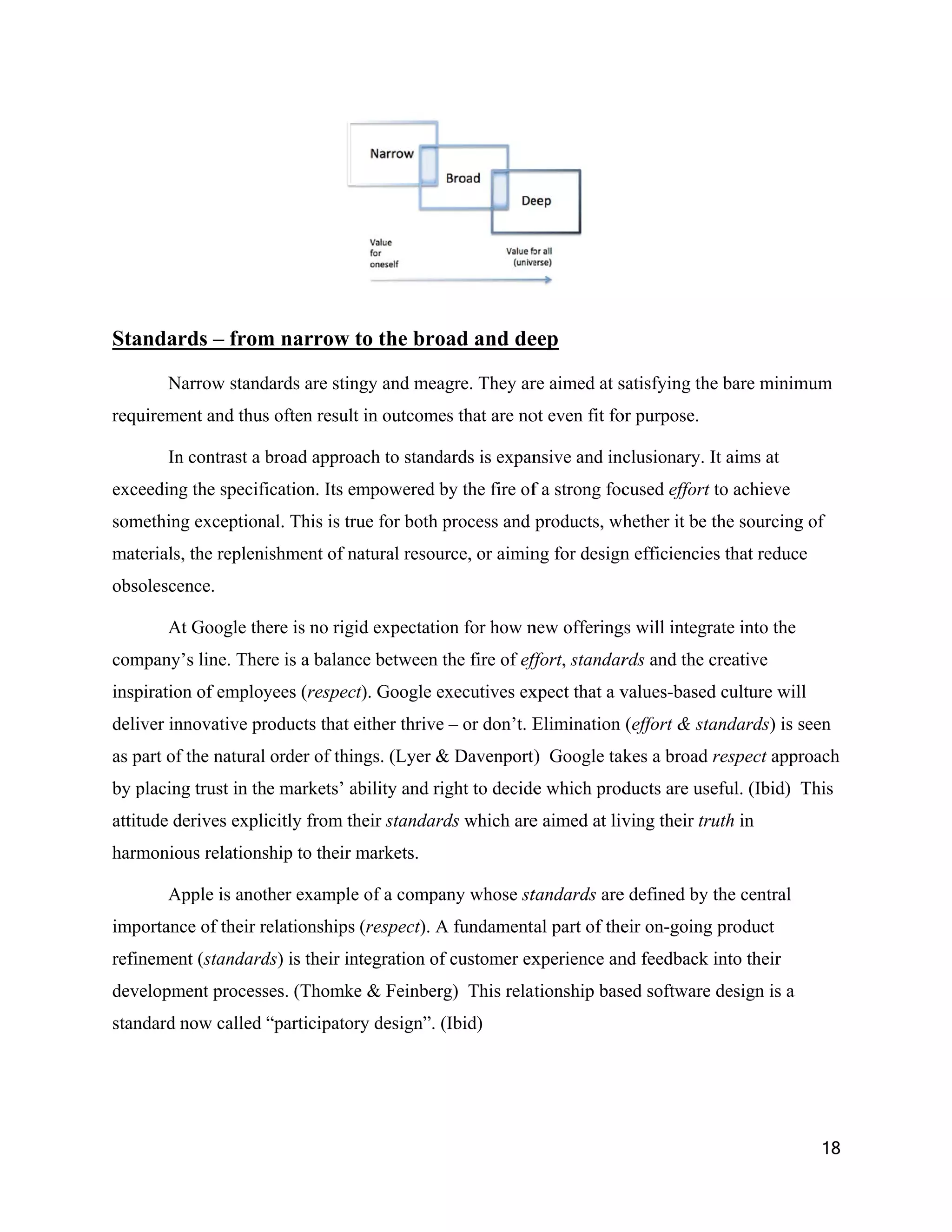 Standards – from narrow to the broad and de
               m        t                 eep

       Narrow stand
       N          dards are stin and mea
                               ngy     agre. They ar aimed at s
                                                   re         satisfying the bare minim
                                                                           e          mum
requirem and thus often result in outcome that are no even fit fo purpose.
       ment     s            t          es          ot          or

       In contrast a broad approa to standa is expan
        n            b          ach       ards     nsive and inclusionary. I aims at
                                                                           It
exceedin the specifi
       ng          ication. Its empowered by the fire of a strong foc
                                          b            f            cused effort to achieve
somethin exceptional. This is tr for both process and products, wh
       ng                      rue        p                      hether it be t sourcing of
                                                                              the      g
materials the repleni
        s,          ishment of natural resource, or aimin for design efficiencie that reduce
                               n                        ng         n           es          e
obsolesce
        ence.

       At Google the is no rigi expectatio for how n offering will integr into the
       A           ere        id         on        new      gs          rate
company line. Ther is a balanc between the fire of eff
      y’s        re          ce        t            ffort, standar and the c
                                                                 rds       creative
inspiratio of employ
         on        yees (respect). Google executives ex
                                                      xpect that a v
                                                                   values-based culture wil
                                                                              d           ll
deliver in
         nnovative pr
                    roducts that either thrive – or don’t. E
                                 e                         Elimination (effort & sta
                                                                                   andards) is s
                                                                                               seen
as part of the natural order of thin (Lyer & Davenport) Google tak a broad respect appr
         f                         ngs.              t)         akes                  roach
by placin trust in the markets’ ability and right to decide which prod
        ng                      a                         e          ducts are use
                                                                                 eful. (Ibid) This
attitude derives expli
         d           icitly from th standard which are aimed at liv
                                  heir     ds        e            ving their tru in
                                                                               uth
harmonio relations
       ous       ship to their markets.
                               m

       Apple is anot
       A           ther example of a compa whose st
                              e          any      tandards are defined by the central
                                                             e
importan of their re
       nce         elationships (respect). A fundament al part of the on-going product
                                                                    eir      g
refinement (standard is their in
                   ds)         ntegration of customer ex
                                           f           xperience an feedback into their
                                                                  nd
developm process (Thomke & Feinberg This rela
       ment    ses.    e          g)        ationship bas software design is a
                                                        sed
standard now called “participator design”. (Ibid)
                    “           ry         (




                                                                                                 18
 