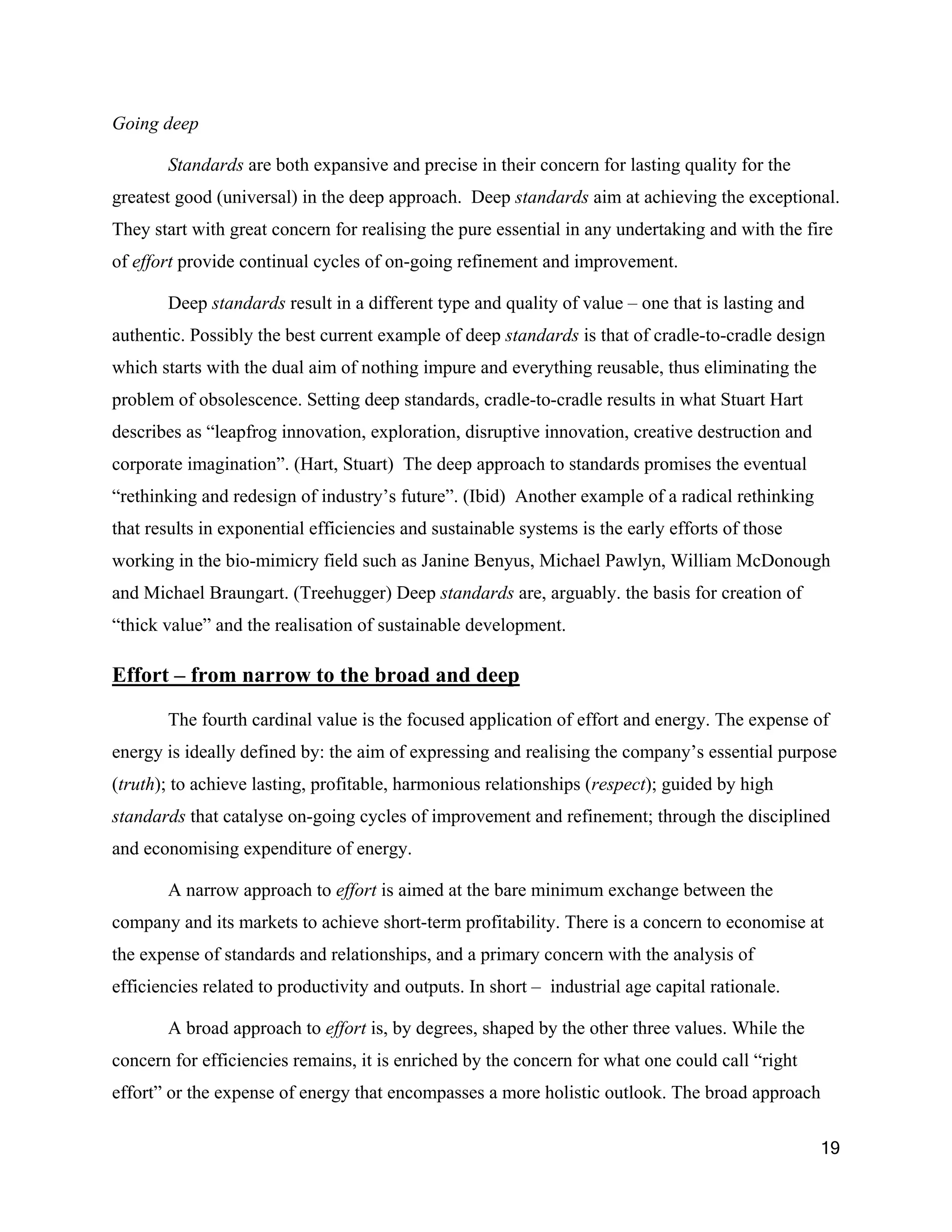 Going deep

       Standards are both expansive and precise in their concern for lasting quality for the
greatest good (universal) in the deep approach. Deep standards aim at achieving the exceptional.
They start with great concern for realising the pure essential in any undertaking and with the fire
of effort provide continual cycles of on-going refinement and improvement.

       Deep standards result in a different type and quality of value – one that is lasting and
authentic. Possibly the best current example of deep standards is that of cradle-to-cradle design
which starts with the dual aim of nothing impure and everything reusable, thus eliminating the
problem of obsolescence. Setting deep standards, cradle-to-cradle results in what Stuart Hart
describes as “leapfrog innovation, exploration, disruptive innovation, creative destruction and
corporate imagination”. (Hart, Stuart) The deep approach to standards promises the eventual
“rethinking and redesign of industry’s future”. (Ibid) Another example of a radical rethinking
that results in exponential efficiencies and sustainable systems is the early efforts of those
working in the bio-mimicry field such as Janine Benyus, Michael Pawlyn, William McDonough
and Michael Braungart. (Treehugger) Deep standards are, arguably. the basis for creation of
“thick value” and the realisation of sustainable development.

Effort – from narrow to the broad and deep

       The fourth cardinal value is the focused application of effort and energy. The expense of
energy is ideally defined by: the aim of expressing and realising the company’s essential purpose
(truth); to achieve lasting, profitable, harmonious relationships (respect); guided by high
standards that catalyse on-going cycles of improvement and refinement; through the disciplined
and economising expenditure of energy.

       A narrow approach to effort is aimed at the bare minimum exchange between the
company and its markets to achieve short-term profitability. There is a concern to economise at
the expense of standards and relationships, and a primary concern with the analysis of
efficiencies related to productivity and outputs. In short – industrial age capital rationale.

       A broad approach to effort is, by degrees, shaped by the other three values. While the
concern for efficiencies remains, it is enriched by the concern for what one could call “right
effort” or the expense of energy that encompasses a more holistic outlook. The broad approach

                                                                                                  19
 