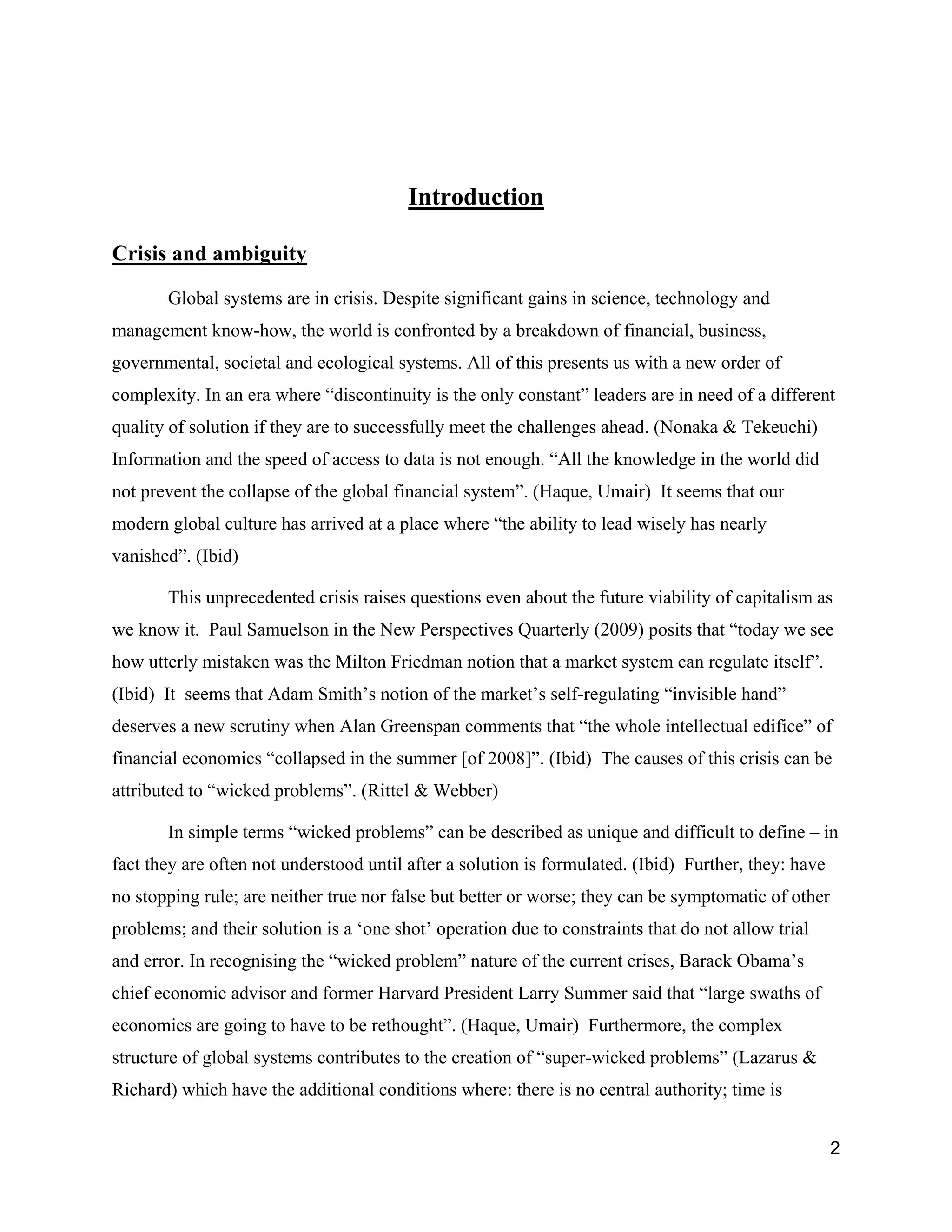 Introduction

Crisis and ambiguity

       Global systems are in crisis. Despite significant gains in science, technology and
management know-how, the world is confronted by a breakdown of financial, business,
governmental, societal and ecological systems. All of this presents us with a new order of
complexity. In an era where “discontinuity is the only constant” leaders are in need of a different
quality of solution if they are to successfully meet the challenges ahead. (Nonaka & Tekeuchi)
Information and the speed of access to data is not enough. “All the knowledge in the world did
not prevent the collapse of the global financial system”. (Haque, Umair) It seems that our
modern global culture has arrived at a place where “the ability to lead wisely has nearly
vanished”. (Ibid)

       This unprecedented crisis raises questions even about the future viability of capitalism as
we know it. Paul Samuelson in the New Perspectives Quarterly (2009) posits that “today we see
how utterly mistaken was the Milton Friedman notion that a market system can regulate itself”.
(Ibid) It seems that Adam Smith’s notion of the market’s self-regulating “invisible hand”
deserves a new scrutiny when Alan Greenspan comments that “the whole intellectual edifice” of
financial economics “collapsed in the summer [of 2008]”. (Ibid) The causes of this crisis can be
attributed to “wicked problems”. (Rittel & Webber)

       In simple terms “wicked problems” can be described as unique and difficult to define – in
fact they are often not understood until after a solution is formulated. (Ibid) Further, they: have
no stopping rule; are neither true nor false but better or worse; they can be symptomatic of other
problems; and their solution is a ‘one shot’ operation due to constraints that do not allow trial
and error. In recognising the “wicked problem” nature of the current crises, Barack Obama’s
chief economic advisor and former Harvard President Larry Summer said that “large swaths of
economics are going to have to be rethought”. (Haque, Umair) Furthermore, the complex
structure of global systems contributes to the creation of “super-wicked problems” (Lazarus &
Richard) which have the additional conditions where: there is no central authority; time is


                                                                                                      2
 