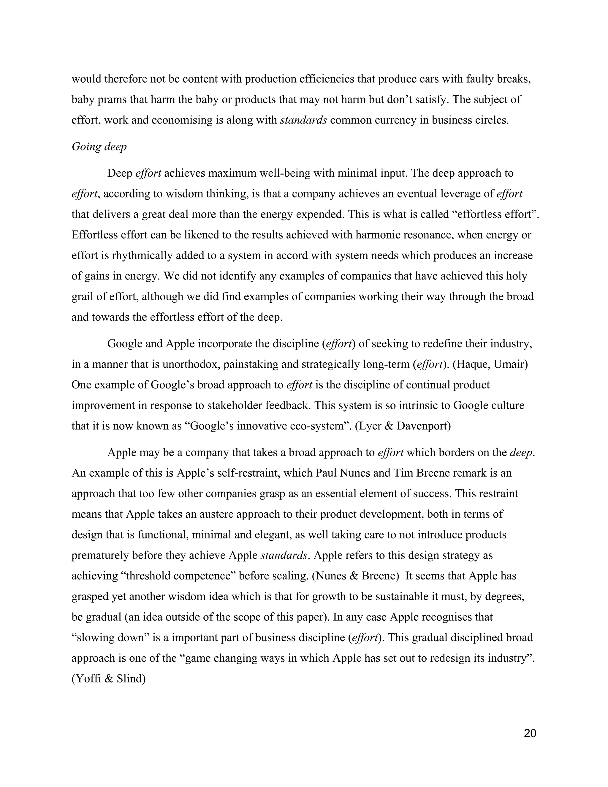 would therefore not be content with production efficiencies that produce cars with faulty breaks,
baby prams that harm the baby or products that may not harm but don’t satisfy. The subject of
effort, work and economising is along with standards common currency in business circles.

Going deep

       Deep effort achieves maximum well-being with minimal input. The deep approach to
effort, according to wisdom thinking, is that a company achieves an eventual leverage of effort
that delivers a great deal more than the energy expended. This is what is called “effortless effort”.
Effortless effort can be likened to the results achieved with harmonic resonance, when energy or
effort is rhythmically added to a system in accord with system needs which produces an increase
of gains in energy. We did not identify any examples of companies that have achieved this holy
grail of effort, although we did find examples of companies working their way through the broad
and towards the effortless effort of the deep.

       Google and Apple incorporate the discipline (effort) of seeking to redefine their industry,
in a manner that is unorthodox, painstaking and strategically long-term (effort). (Haque, Umair)
One example of Google’s broad approach to effort is the discipline of continual product
improvement in response to stakeholder feedback. This system is so intrinsic to Google culture
that it is now known as “Google’s innovative eco-system”. (Lyer & Davenport)

       Apple may be a company that takes a broad approach to effort which borders on the deep.
An example of this is Apple’s self-restraint, which Paul Nunes and Tim Breene remark is an
approach that too few other companies grasp as an essential element of success. This restraint
means that Apple takes an austere approach to their product development, both in terms of
design that is functional, minimal and elegant, as well taking care to not introduce products
prematurely before they achieve Apple standards. Apple refers to this design strategy as
achieving “threshold competence” before scaling. (Nunes & Breene) It seems that Apple has
grasped yet another wisdom idea which is that for growth to be sustainable it must, by degrees,
be gradual (an idea outside of the scope of this paper). In any case Apple recognises that
“slowing down” is a important part of business discipline (effort). This gradual disciplined broad
approach is one of the “game changing ways in which Apple has set out to redesign its industry”.
(Yoffi & Slind)



                                                                                                  20
 